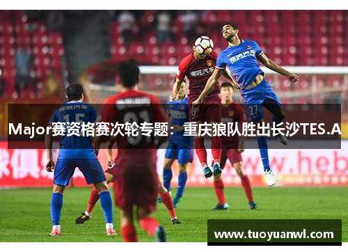 Major赛资格赛次轮专题：重庆狼队胜出长沙TES.A