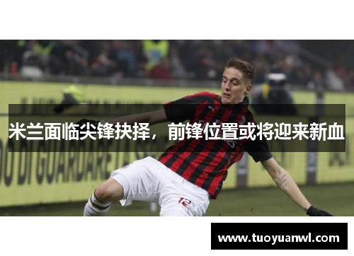 米兰面临尖锋抉择，前锋位置或将迎来新血