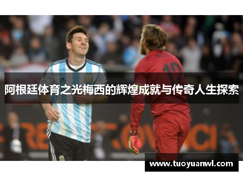 阿根廷体育之光梅西的辉煌成就与传奇人生探索
